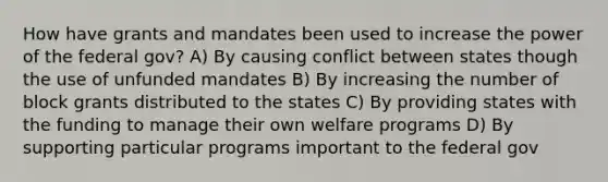 How have grants and mandates been used to increase the power of the federal gov? A) By causing conflict between states though the use of unfunded mandates B) By increasing the number of block grants distributed to the states C) By providing states with the funding to manage their own welfare programs D) By supporting particular programs important to the federal gov