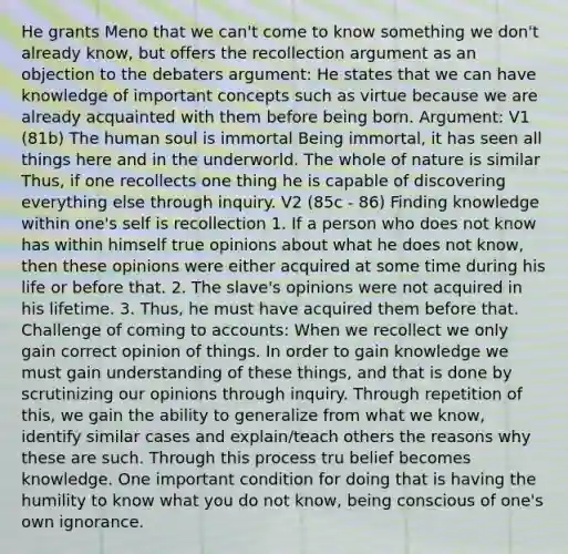 He grants Meno that we can't come to know something we don't already know, but offers the recollection argument as an objection to the debaters argument: He states that we can have knowledge of important concepts such as virtue because we are already acquainted with them before being born. Argument: V1 (81b) The human soul is immortal Being immortal, it has seen all things here and in the underworld. The whole of nature is similar Thus, if one recollects one thing he is capable of discovering everything else through inquiry. V2 (85c - 86) Finding knowledge within one's self is recollection 1. If a person who does not know has within himself true opinions about what he does not know, then these opinions were either acquired at some time during his life or before that. 2. The slave's opinions were not acquired in his lifetime. 3. Thus, he must have acquired them before that. Challenge of coming to accounts: When we recollect we only gain correct opinion of things. In order to gain knowledge we must gain understanding of these things, and that is done by scrutinizing our opinions through inquiry. Through repetition of this, we gain the ability to generalize from what we know, identify similar cases and explain/teach others the reasons why these are such. Through this process tru belief becomes knowledge. One important condition for doing that is having the humility to know what you do not know, being conscious of one's own ignorance.