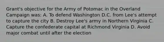 Grant's objective for the Army of Potomac in the Overland Campaign was: A. To defend Washington D.C. from Lee's attempt to capture the city B. Destroy Lee's army in Northern Virginia C. Capture the confederate capital at Richmond Virginia D. Avoid major combat until after the election