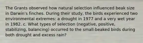 The Grants observed how natural selection influenced beak size in Darwin's finches. During their study, the birds experienced two environmental extremes: a drought in 1977 and a very wet year in 1982. c. What types of selection (negative, positive, stabilizing, balancing) occurred to the small-beaked birds during both drought and excess rain?