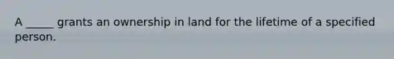 A _____ grants an ownership in land for the lifetime of a specified person.