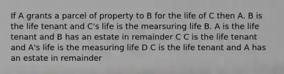 If A grants a parcel of property to B for the life of C then A. B is the life tenant and C's life is the mearsuring life B. A is the life tenant and B has an estate in remainder C C is the life tenant and A's life is the measuring life D C is the life tenant and A has an estate in remainder