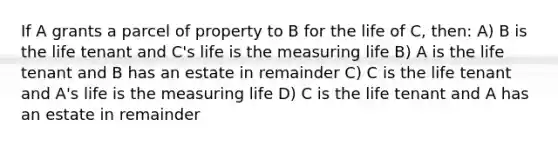 If A grants a parcel of property to B for the life of C, then: A) B is the life tenant and C's life is the measuring life B) A is the life tenant and B has an estate in remainder C) C is the life tenant and A's life is the measuring life D) C is the life tenant and A has an estate in remainder