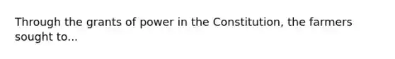 Through the grants of power in the Constitution, the farmers sought to...