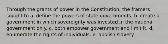 Through the grants of power in the Constitution, the framers sought to a. define the powers of state governments. b. create a government in which sovereignty was invested in the national government only. c. both empower government and limit it. d. enumerate the rights of individuals. e. abolish slavery.