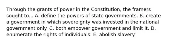 Through the grants of power in the Constitution, the framers sought to... A. define the powers of state governments. B. create a government in which sovereignty was invested in the national government only. C. both empower government and limit it. D. enumerate the rights of individuals. E. abolish slavery.