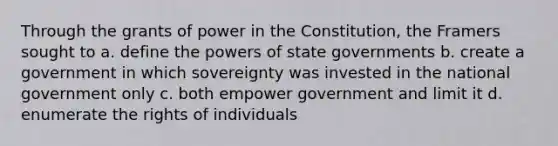 Through the grants of power in the Constitution, the Framers sought to a. define the powers of state governments b. create a government in which sovereignty was invested in the national government only c. both empower government and limit it d. enumerate the rights of individuals