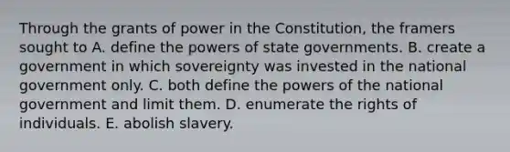 Through the grants of power in the Constitution, the framers sought to A. define the powers of state governments. B. create a government in which sovereignty was invested in the national government only. C. both define the powers of the national government and limit them. D. enumerate the rights of individuals. E. abolish slavery.