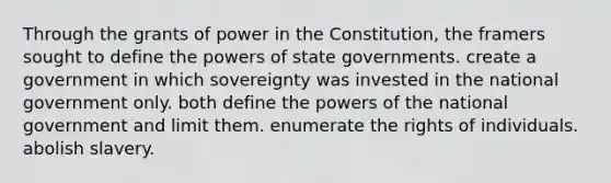 Through the grants of power in the Constitution, the framers sought to define the powers of state governments. create a government in which sovereignty was invested in the national government only. both define the powers of the national government and limit them. enumerate the rights of individuals. abolish slavery.