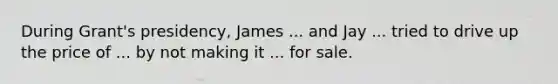 During Grant's presidency, James ... and Jay ... tried to drive up the price of ... by not making it ... for sale.