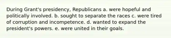 During Grant's presidency, Republicans a. were hopeful and politically involved. b. sought to separate the races c. were tired of corruption and incompetence. d. wanted to expand the president's powers. e. were united in their goals.