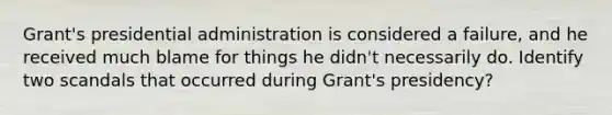 Grant's presidential administration is considered a failure, and he received much blame for things he didn't necessarily do. Identify two scandals that occurred during Grant's presidency?