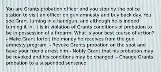 You are Grants probation officer and you stop by the police station to visit an officer on gun amnesty and buy back day. You see Grant turning in a handgun, and although he is indeed turning it in, it is in violation of Grants conditions of probation to be in possession of a firearm. What is your best course of action? - Make Grant forfeit the money he receives from the gun amnesty program. - Revoke Grants probation on the spot and have your friend arrest him - Notify Grant that his probation may be revoked and his conditions may be changed. - Change Grants probation to a suspended sentence.