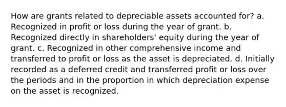 How are grants related to depreciable assets accounted for? a. Recognized in profit or loss during the year of grant. b. Recognized directly in shareholders' equity during the year of grant. c. Recognized in other comprehensive income and transferred to profit or loss as the asset is depreciated. d. Initially recorded as a deferred credit and transferred profit or loss over the periods and in the proportion in which depreciation expense on the asset is recognized.