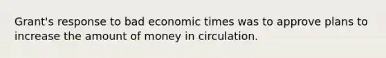 Grant's response to bad economic times was to approve plans to increase the amount of money in circulation.