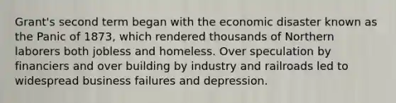 Grant's second term began with the economic disaster known as the Panic of 1873, which rendered thousands of Northern laborers both jobless and homeless. Over speculation by financiers and over building by industry and railroads led to widespread business failures and depression.