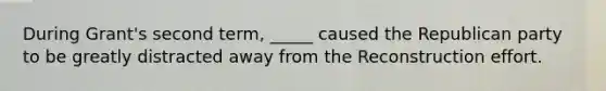 During Grant's second term, _____ caused the Republican party to be greatly distracted away from the Reconstruction effort.