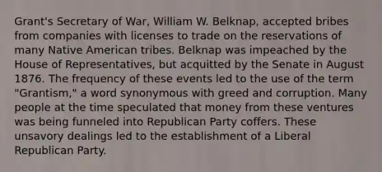 Grant's Secretary of War, William W. Belknap, accepted bribes from companies with licenses to trade on the reservations of many Native American tribes. Belknap was impeached by the House of Representatives, but acquitted by the Senate in August 1876. The frequency of these events led to the use of the term "Grantism," a word synonymous with greed and corruption. Many people at the time speculated that money from these ventures was being funneled into <a href='https://www.questionai.com/knowledge/kfaWSjD2tO-republican-party' class='anchor-knowledge'>republican party</a> coffers. These unsavory dealings led to the establishment of a Liberal Republican Party.