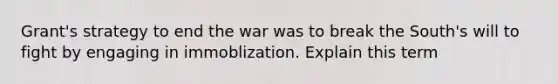 Grant's strategy to end the war was to break the South's will to fight by engaging in immoblization. Explain this term