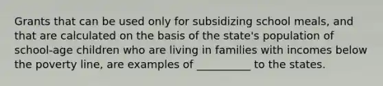 Grants that can be used only for subsidizing school meals, and that are calculated on the basis of the state's population of school-age children who are living in families with incomes below the poverty line, are examples of __________ to the states.