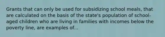 Grants that can only be used for subsidizing school meals, that are calculated on the basis of the state's population of school-aged children who are living in families with incomes below the poverty line, are examples of...