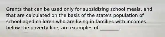 Grants that can be used only for subsidizing school meals, and that are calculated on the basis of the state's population of school-aged children who are living in families with incomes below the poverty line, are examples of ________.