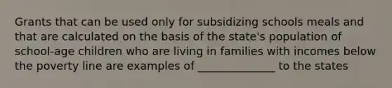 Grants that can be used only for subsidizing schools meals and that are calculated on the basis of the state's population of school-age children who are living in families with incomes below the poverty line are examples of ______________ to the states