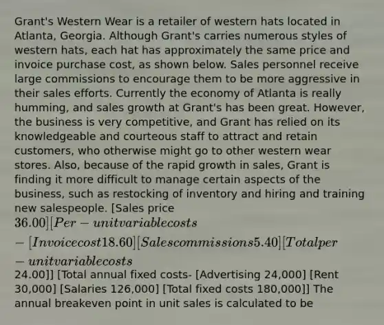 Grant's Western Wear is a retailer of western hats located in Atlanta, Georgia. Although Grant's carries numerous styles of western hats, each hat has approximately the same price and invoice purchase cost, as shown below. Sales personnel receive large commissions to encourage them to be more aggressive in their sales efforts. Currently the economy of Atlanta is really humming, and sales growth at Grant's has been great. However, the business is very competitive, and Grant has relied on its knowledgeable and courteous staff to attract and retain customers, who otherwise might go to other western wear stores. Also, because of the rapid growth in sales, Grant is finding it more difficult to manage certain aspects of the business, such as restocking of inventory and hiring and training new salespeople. [Sales price 36.00] [Per-unit variable costs- [Invoice cost 18.60] [Sales commissions 5.40 ] [Total per-unit variable costs24.00]] [Total annual fixed costs- [Advertising 24,000] [Rent 30,000] [Salaries 126,000] [Total fixed costs 180,000]] The annual breakeven point in unit sales is calculated to be