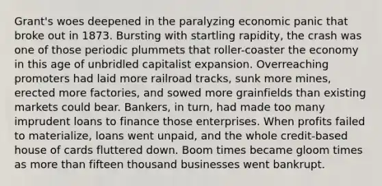 Grant's woes deepened in the paralyzing economic panic that broke out in 1873. Bursting with startling rapidity, the crash was one of those periodic plummets that roller-coaster the economy in this age of unbridled capitalist expansion. Overreaching promoters had laid more railroad tracks, sunk more mines, erected more factories, and sowed more grainfields than existing markets could bear. Bankers, in turn, had made too many imprudent loans to finance those enterprises. When profits failed to materialize, loans went unpaid, and the whole credit-based house of cards fluttered down. Boom times became gloom times as more than fifteen thousand businesses went bankrupt.