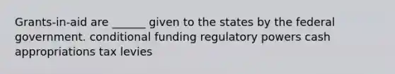 Grants-in-aid are ______ given to the states by the federal government. conditional funding regulatory powers cash appropriations tax levies