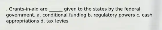 . Grants-in-aid are ______ given to the states by the federal government. a. conditional funding b. regulatory powers c. cash appropriations d. tax levies