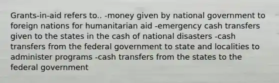 Grants-in-aid refers to.. -money given by national government to foreign nations for humanitarian aid -emergency cash transfers given to the states in the cash of national disasters -cash transfers from the federal government to state and localities to administer programs -cash transfers from the states to the federal government