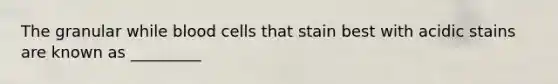 The granular while blood cells that stain best with acidic stains are known as _________