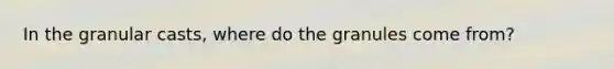 In the granular casts, where do the granules come from?