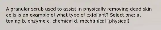A granular scrub used to assist in physically removing dead skin cells is an example of what type of exfoliant? Select one: a. toning b. enzyme c. chemical d. mechanical (physical)