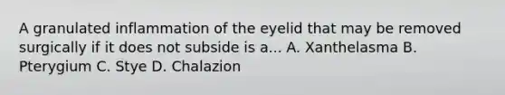 A granulated inflammation of the eyelid that may be removed surgically if it does not subside is a... A. Xanthelasma B. Pterygium C. Stye D. Chalazion