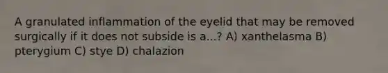 A granulated inflammation of the eyelid that may be removed surgically if it does not subside is a...? A) xanthelasma B) pterygium C) stye D) chalazion