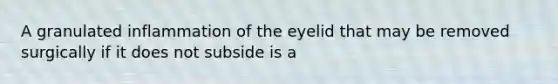 A granulated inflammation of the eyelid that may be removed surgically if it does not subside is a