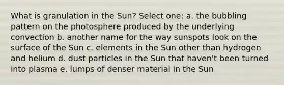 What is granulation in the Sun? Select one: a. the bubbling pattern on the photosphere produced by the underlying convection b. another name for the way sunspots look on the surface of the Sun c. elements in the Sun other than hydrogen and helium d. dust particles in the Sun that haven't been turned into plasma e. lumps of denser material in the Sun