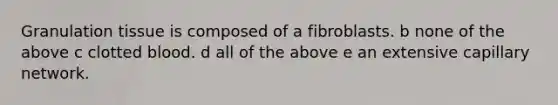 Granulation tissue is composed of a fibroblasts. b none of the above c clotted blood. d all of the above e an extensive capillary network.