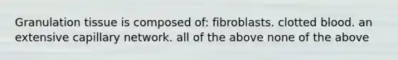 Granulation tissue is composed of: fibroblasts. clotted blood. an extensive capillary network. all of the above none of the above