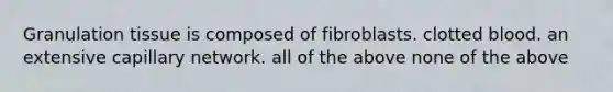 Granulation tissue is composed of fibroblasts. clotted blood. an extensive capillary network. all of the above none of the above