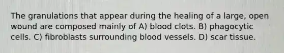 The granulations that appear during the healing of a large, open wound are composed mainly of A) blood clots. B) phagocytic cells. C) fibroblasts surrounding blood vessels. D) scar tissue.