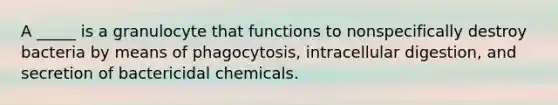 A _____ is a granulocyte that functions to nonspecifically destroy bacteria by means of phagocytosis, intracellular digestion, and secretion of bactericidal chemicals.