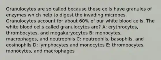 Granulocytes are so called because these cells have granules of enzymes which help to digest the invading microbes. Granulocytes account for about 60% of our white blood cells. The white blood cells called granulocytes are? A: erythrocytes, thrombocytes, and megakaryocytes B: monocytes, macrophages, and neutrophils C: neutrophils, basophils, and eosinophils D: lymphocytes and monocytes E: thrombocytes, monocytes, and macrophages