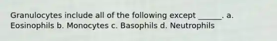 Granulocytes include all of the following except ______. a. Eosinophils b. Monocytes c. Basophils d. Neutrophils