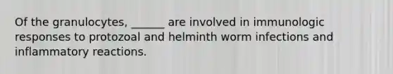 Of the granulocytes, ______ are involved in immunologic responses to protozoal and helminth worm infections and inflammatory reactions.