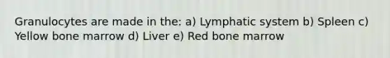 Granulocytes are made in the: a) Lymphatic system b) Spleen c) Yellow bone marrow d) Liver e) Red bone marrow