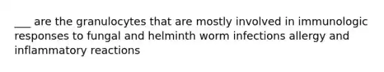 ___ are the granulocytes that are mostly involved in immunologic responses to fungal and helminth worm infections allergy and inflammatory reactions