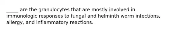 _____ are the granulocytes that are mostly involved in immunologic responses to fungal and helminth worm infections, allergy, and inflammatory reactions.